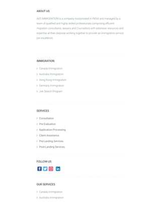 ABOUT US
AVS IMMIGRATION is a company incorporated in INDIA and managed by a
team of qualiﬁed and highly skilled professionals comprising eﬃcient
migration consultants, lawyers and Counsellors with extensive resources and
expertise at their disposal working together to provide an immigration service
par excellence.
 
IMMIGRATION
 Canada Immigration
 Australia Immigration
 Hong Kong Immigration
 Germany Immigration
 Job Search Program
 
SERVICES
 Consultation
 Pre Evaluation
 Application Processing
 Client Assistance
 Pre-Landing Services
 Post-Landing Services
FOLLOW US
OUR SERVICES
 Canada Immigration 
 Australia Immigration
 