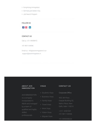  Hong-Kong Immigration
 Germany job Seeker Visa
 Job Search Program
FOLLOW US
CONTACT US
Call us : 011-49098972
+91-9811144946
Email us : info@avsimmigration.in or                                             
 support@avsimmigration.in
 
ABOUT AVS
IMMIGRATION
AVS IMMIGRATION
is a company
incorporated in
INDIA and managed
by a team of
qualiﬁed and highly
skilled
professionals.
VISAS
 Students Visas
 Business Visas
 Family Visas
 Travel Visas
 Work Visas
 Visitor Visas
 Migrate Visas
CONTACT US
Corporate Oﬃce
505, 5th Floor,
Deepali Building 92,
Nehru Place, New
Delhi, Delhi 110019
+ 011- 43581841
+91-9811144946
+91-9999598324
 