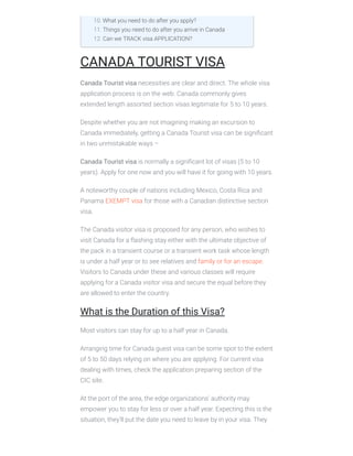 CANADA TOURIST VISA
Canada Tourist visa necessities are clear and direct. The whole visa
application process is on the web. Canada commonly gives
extended length assorted section visas legitimate for 5 to 10 years.
Despite whether you are not imagining making an excursion to
Canada immediately, getting a Canada Tourist visa can be signiﬁcant
in two unmistakable ways –
Canada Tourist visa is normally a signiﬁcant lot of visas (5 to 10
years). Apply for one now and you will have it for going with 10 years.
A noteworthy couple of nations including Mexico, Costa Rica and
Panama EXEMPT visa for those with a Canadian distinctive section
visa.
The Canada visitor visa is proposed for any person, who wishes to
visit Canada for a ﬂashing stay either with the ultimate objective of
the pack in a transient course or a transient work task whose length
is under a half year or to see relatives and family or for an escape.
Visitors to Canada under these and various classes will require
applying for a Canada visitor visa and secure the equal before they
are allowed to enter the country.
What is the Duration of this Visa?
Most visitors can stay for up to a half year in Canada.
Arranging time for Canada guest visa can be some spot to the extent
of 5 to 50 days relying on where you are applying. For current visa
dealing with times, check the application preparing section of the
CIC site.
At the port of the area, the edge organizations’ authority may
empower you to stay for less or over a half year. Expecting this is the
situation, they’ll put the date you need to leave by in your visa. They
10. What you need to do after you apply?
11. Things you need to do after you arrive in Canada
12. Can we TRACK visa APPLICATION?
 