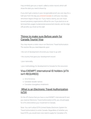 may similarly give you a report, called a visitor record, which will
show the date you need to leave by.
If you don’t get a stamp in your recognizable proof, you can stay for a
half year from the day you entered Canada or until your visa slips,
whichever begins things out. If you need a stamp, you can move
toward periphery organizations oﬃcial for one. If you land at an air
terminal that usages fundamental assessment stands, ask the edge
oﬃcial after you ﬁnish at the stall
 
Things to make sure Before apply for
Canada Tourist Visa
You may require a visitor visa or an Electronic Travel Authorization.
The section ﬁle you need depends upon:
• the sort of development chronicle you mean to go with
• the country that gave your development record
• your nationality
• your methodology for development to Canada for this excursion
Visa EXEMPT international ID holders (eTA
isn’t REQUIRED)
US of America
Canadian double natives
Canadian changeless inhabitants
 What is an Electronic Travel Authorization
(eTA)
On the off chance that you have a visa EXEMPT international ID and
you need an Electronic Travel Authorization (eTA), you should apply
for eTA online before your movement to Canada.
Note: You can’t utilize ESTA (United States Electronic System for
Travel Authorization) to enter Canada. Regardless of whether you
have ESTA, you would even now need to apply for Canadian eTA.
 