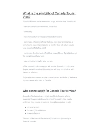  
What is the eligibility of Canada Tourist
Visa?
You should meet some necessities to get a visitor visa. You should:
• have an authentic travel record, like a visa
• be Healthy
• have no hoodlum or relocation related emotions
• convince a relocation oﬃcial that you have ties, for instance, a
work, home, cash related assets or family—that will return you to
your country of starting point
• convince a development oﬃcial that you will leave Canada close to
the completion of your visit
• have enough money for your remain
o The proportion of money you will require depends upon to what
degree you will remain and in case you will stay in a hotel, or with
friends or relatives.
You may in like manner require a remedial test and letter of welcome
from someone who lives in Canada.
 
Who cannot apply for Canada Tourist Visa?
A couple of individuals are not admissible to Canada, which
suggests they are not allowed to enter the country. You can be
restricted for a couple of reasons, fusing being locked in with:
criminal activity
human rights violations
organized crime
You can in like manner be restricted for security, prosperity or
ﬁnancial reasons.
 