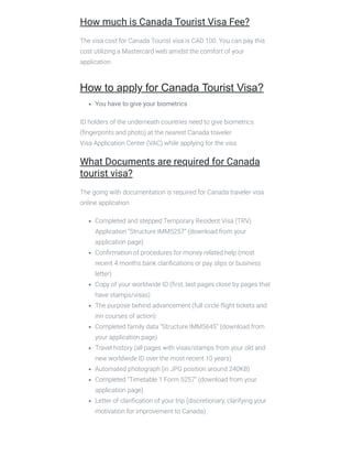 How much is Canada Tourist Visa Fee?
The visa cost for Canada Tourist visa is CAD 100. You can pay this
cost utilizing a Mastercard web amidst the comfort of your
application.
How to apply for Canada Tourist Visa?
You have to give your biometrics 
ID holders of the underneath countries need to give biometrics
(ﬁngerprints and photo) at the nearest Canada traveler
Visa Application Center (VAC) while applying for the visa
What Documents are required for Canada
tourist visa?
The going with documentation is required for Canada traveler visa
online application
Completed and stepped Temporary Resident Visa (TRV)
Application “Structure IMM5257” (download from your
application page)
Conﬁrmation of procedures for money related help (most
recent 4 months bank clariﬁcations or pay slips or business
letter)
Copy of your worldwide ID (ﬁrst, last pages close by pages that
have stamps/visas)
The purpose behind advancement (full circle ﬂight tickets and
inn courses of action)
Completed family data “Structure IMM5645” (download from
your application page)
Travel history (all pages with visas/stamps from your old and
new worldwide ID over the most recent 10 years)
Automated photograph (in JPG position around 240KB)
Completed “Timetable 1 Form 5257” (download from your
application page)
Letter of clariﬁcation of your trip (discretionary, clarifying your
motivation for improvement to Canada)
 