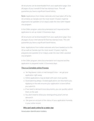 All structures can be downloaded from your application page. Give
all pages of your overall ID that has stamps/visas. This will
guarantee you have a signiﬁcant travel history.
Note: Applications from Indian nationals who have taken off to the
US similarly as Canada over the most recent 10 years might be
organized a lot speedier (2 to 5 days) under the new CAN+ helped
visa program.
In the CAN+ program, extra documentation isn’t required and the
application is set up inside 2-5 business days.
All structures can be downloaded from your application page. Give
all pages of your international ID that has stamps/visas. This will
guarantee you have a signiﬁcant travel history.
Note: Applications from Indian nationals who have headed out to the
US as well as Canada over the most recent 10 years might be
prepared a lot speedier (2 to 5 days) under the new CAN+ assisted
visa program.
In the CAN+ program, extra documentation isn’t required and the
application is prepared inside 2-5 business days.
This is a Complete online Process
 No ﬂag-bearer costs or mail transport time – we get your
application right away.
Online applications may be dealt with even more quickly.
Avoid planning delays. Divided applications are returned to you.
Applying on the web ensures your application is done before
you submit it.
If we need to demand more documents, you can quickly submit
them on the web.
You don’t need to show your distinguishing proof until we
demand it.
 Get gives an account of the status of your application honestly
in your online record.
Who can’t apply online for a visitor visa
Venezuelan identiﬁcation holders
 