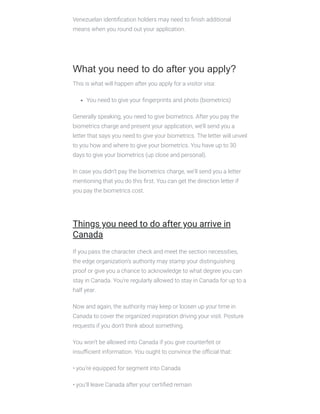 Venezuelan identiﬁcation holders may need to ﬁnish additional
means when you round out your application.
 
What you need to do after you apply?
This is what will happen after you apply for a visitor visa:
You need to give your ﬁngerprints and photo (biometrics)
Generally speaking, you need to give biometrics. After you pay the
biometrics charge and present your application, we’ll send you a
letter that says you need to give your biometrics. The letter will unveil
to you how and where to give your biometrics. You have up to 30
days to give your biometrics (up close and personal).
In case you didn’t pay the biometrics charge, we’ll send you a letter
mentioning that you do this ﬁrst. You can get the direction letter if
you pay the biometrics cost.
 
Things you need to do after you arrive in
Canada
If you pass the character check and meet the section necessities,
the edge organization’s authority may stamp your distinguishing
proof or give you a chance to acknowledge to what degree you can
stay in Canada. You’re regularly allowed to stay in Canada for up to a
half year.
Now and again, the authority may keep or loosen up your time in
Canada to cover the organized inspiration driving your visit. Posture
requests if you don’t think about something.
You won’t be allowed into Canada if you give counterfeit or
insuﬃcient information. You ought to convince the oﬃcial that:
• you’re equipped for segment into Canada
• you’ll leave Canada after your certiﬁed remain
 