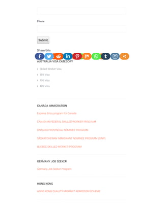 Share this
Phone
Submit
AUSTRALIA VISA CATEGORY
 Skilled Worker Visa
 189 Visa
 190 Visa
 489 Visa
 
CANADA IMMIGRATION
Express Entry program for Canada
CANADIAN FEDERAL SKILLED WORKER PROGRAM
ONTARIO PROVINCIAL NOMINEE PROGRAM
SASKATCHEWAN IMMIGRANT NOMINEE PROGRAM (SINP)
QUEBEC SKILLED WORKER PROGRAM
GERMANY JOB SEEKER
Germany Job Seeker Program
HONG KONG
HONG KONG QUALITY MIGRANT ADMISSION SCHEME
 