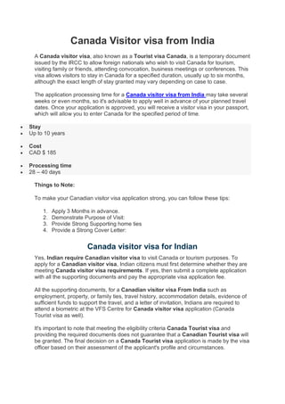 Canada Visitor visa from India
A Canada visitor visa, also known as a Tourist visa Canada, is a temporary document
issued by the IRCC to allow foreign nationals who wish to visit Canada for tourism,
visiting family or friends, attending convocation, business meetings or conferences. This
visa allows visitors to stay in Canada for a specified duration, usually up to six months,
although the exact length of stay granted may vary depending on case to case.
The application processing time for a Canada visitor visa from India may take several
weeks or even months, so it's advisable to apply well in advance of your planned travel
dates. Once your application is approved, you will receive a visitor visa in your passport,
which will allow you to enter Canada for the specified period of time.
 Stay
 Up to 10 years
 Cost
 CAD $ 185
 Processing time
 28 – 40 days
Things to Note:
To make your Canadian visitor visa application strong, you can follow these tips:
1. Apply 3 Months in advance.
2. Demonstrate Purpose of Visit:
3. Provide Strong Supporting home ties
4. Provide a Strong Cover Letter:
Canada visitor visa for Indian
Yes, Indian require Canadian visitor visa to visit Canada or tourism purposes. To
apply for a Canadian visitor visa, Indian citizens must first determine whether they are
meeting Canada visitor visa requirements. If yes, then submit a complete application
with all the supporting documents and pay the appropriate visa application fee.
All the supporting documents, for a Canadian visitor visa From India such as
employment, property, or family ties, travel history, accommodation details, evidence of
sufficient funds to support the travel, and a letter of invitation, Indians are required to
attend a biometric at the VFS Centre for Canada visitor visa application (Canada
Tourist visa as well).
It's important to note that meeting the eligibility criteria Canada Tourist visa and
providing the required documents does not guarantee that a Canadian Tourist visa will
be granted. The final decision on a Canada Tourist visa application is made by the visa
officer based on their assessment of the applicant's profile and circumstances.
 