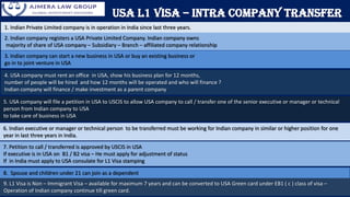 1. Indian Private Limited company is in operation in India since last three years.
2. Indian company registers a USA Private Limited Company. Indian company owns
majority of share of USA company – Subsidiary – Branch – affiliated company relationship
3. Indian company can start a new business in USA or buy an existing business or
go in to joint venture in USA
4. USA company must rent an office in USA, show his business plan for 12 months,
number of people will be hired and how 12 months will be operated and who will finance ?
Indian company will finance / make investment as a parent company
5. USA company will file a petition in USA to USCIS to allow USA company to call / transfer one of the senior executive or manager or technical
person from Indian company to USA
to take care of business in USA
USA L1 Visa – Intra Company Transfer
6. Indian executive or manager or technical person to be transferred must be working for Indian company in similar or higher position for one
year in last three years in India.
7. Petition to call / transferred is approved by USCIS in USA
If executive is in USA on B1 / B2 visa – He must apply for adjustment of status
If in India must apply to USA consulate for L1 Visa stamping
8. Spouse and children under 21 can join as a dependent
9. L1 Visa is Non – Immigrant Visa – available for maximum 7 years and can be converted to USA Green card under EB1 ( c ) class of visa –
Operation of Indian company continue till green card.
 