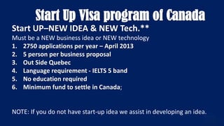 Start Up Visa program of Canada
Start UP–NEW IDEA & NEW Tech.**
Must be a NEW business idea or NEW technology
1. 2750 applications per year – April 2013
2. 5 person per business proposal
3. Out Side Quebec
4. Language requirement - IELTS 5 band
5. No education required
6. Minimum fund to settle in Canada;
NOTE: If you do not have start-up idea we assist in developing an idea.
 