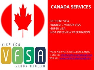 CANADA SERVICES

•STUDENT VISA
•TOURIST / VISITOR VISA
•SUPER VISA
•VISA INTERVIEW PREPARATION




Phone No: 97812 22556, 81464 24000
E-Mail ID: info@visaforstudyabroad.com
Website: www.visaforstudyabroad.com
 