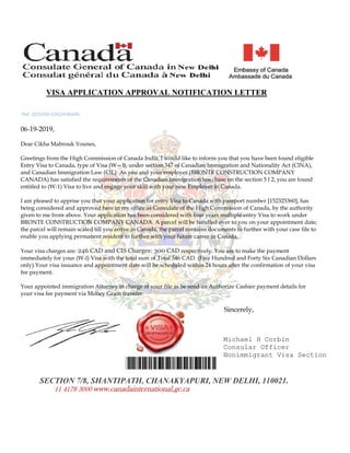 06-19-2019,
Dear Cikha Mabrouk Younes,
Greetings from the High Commission of Canada India. l would like to inform you that you have been found eligible
Entry Visa to Canada, type of Visa (W—l), under section 347 of Canadian Immigration and Nationality Act (ClNA),
and Canadian Immigration Law (ClL). As you and your employer (BRONTE CONSTRUCTION COMPANY
CANADA) has satisfied the requirements of the Canadian Immigration law, base on the section 5 l 2, you are found
entitled to (W-1) Visa to live and engage your skill with your new Employer in Canada.
I am pleased to apprise you that your application for entry Visa to Canada with passport number [152325360], has
being considered and approved here in my office as Consulate of the High Commission of Canada, by the authority
given to me from above. Your application has been considered with four years multiple entry Visa to work under
BRONTE CONSTRUCTION COMPANY CANADA. A parcel will be handled over to you on your appointment date;
the parcel will remain scaled till you arrive in Canada, the parcel contains documents to further with your case file to
enable you applying permanent resident to further with your future career in Canada.
Your visa charges are: 246 CAD and CIS Charges: 300 CAD respectively. You are to make the payment
immediately for your (W-l) Visa with the total sum of Total 546 CAD. (Five Hundred and Forty Six Canadian Dollars
only).Your visa issuance and appointment date will be scheduled within 24 hours after the confirmation of your visa
fee payment.
Your appointed immigration Attorney in charge of your file as be send an Authorize Cashier payment details for
your visa fee payment via Money Gram transfer.
Ref: ZED/008-CA824/9N466
VISA APPLICATION APPROVAL NOTIFICATION LETTER
Michael H Corbin
Consular Officer
Nonimmigrant Visa Section
SECTION 7/8, SHANTIPATH, CHANAKYAPURI, NEW DELHI, 110021.
Sincerely,
11 4178 3000 www.canadainternational.gc.ca
 