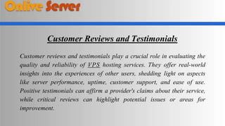 Customer Reviews and Testimonials
Customer reviews and testimonials play a crucial role in evaluating the
quality and reliability of VPS hosting services. They offer real-world
insights into the experiences of other users, shedding light on aspects
like server performance, uptime, customer support, and ease of use.
Positive testimonials can affirm a provider's claims about their service,
while critical reviews can highlight potential issues or areas for
improvement.
 