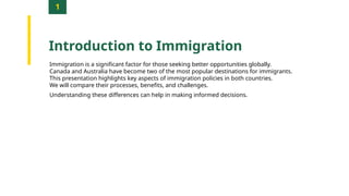 1
Introduction to Immigration
Immigration is a significant factor for those seeking better opportunities globally.
Canada and Australia have become two of the most popular destinations for immigrants.
This presentation highlights key aspects of immigration policies in both countries.
We will compare their processes, benefits, and challenges.
Understanding these differences can help in making informed decisions.
 