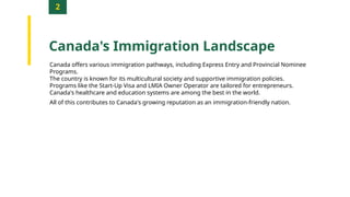 2
Canada's Immigration Landscape
Canada offers various immigration pathways, including Express Entry and Provincial Nominee
Programs.
The country is known for its multicultural society and supportive immigration policies.
Programs like the Start-Up Visa and LMIA Owner Operator are tailored for entrepreneurs.
Canada's healthcare and education systems are among the best in the world.
All of this contributes to Canada's growing reputation as an immigration-friendly nation.
 