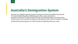 3
Australia's Immigration System
Australia has a skilled migration program focusing on attracting qualified professionals.
The General Skilled Migration (GSM) program offers various visa options.
Australia is known for its high standard of living, beautiful landscapes, and vibrant cities.
Family reunion and humanitarian programs also play vital roles in their immigration strategy.
Understanding these aspects can make Australia an appealing choice for many.
 