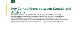 4
Key Comparisons between Canada and
Australia
While both countries seek skilled immigrants, their processes differ significantly.
Canada's Express Entry is points-based, emphasizing age, education, and experience.
Australia’s GSM program evaluates skills based on occupation lists and demand.
Canada focuses on family reunification, while Australia emphasizes economic contributions.
This comparison aids prospective immigrants in navigating their options effectively.
 