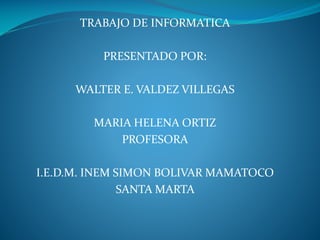 TRABAJO DE INFORMATICA
PRESENTADO POR:
WALTER E. VALDEZ VILLEGAS
MARIA HELENA ORTIZ
PROFESORA
I.E.D.M. INEM SIMON BOLIVAR MAMATOCO
SANTA MARTA
 