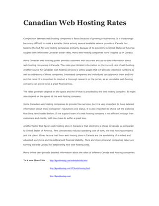 Canadian Web Hosting Rates

Competition between web hosting companies is fierce because of growing e-businesses. It is increasingly

becoming difficult to make a suitable choice among several available service providers. Canada has

become the hub for web hosting companies primarily because of its proximity to United States of America

coupled with affordable Canadian dollar rates. Many web-hosting companies have cropped up in Canada.


Many Canadian web hosting guides provide customers with accurate and up-to-date information about

web hosting companies in Canada. They also give detailed information on the current rate of web hosting.

Another source for Canadian web hosting services is yellow pages that will provide telephone numbers as

well as addresses of these companies. Interested companies and individuals can approach them and find

out the rates. It is important to conduct a thorough research on the prices, as an unreliable web hosting

company can prove to be a great financial loss.


The rates generally depend on the space and the IP that is provided by the web hosting company. It might

also depend on the speed of the web hosting company.


Some Canadian web hosting companies do provide free services, but it is very important to have detailed

information about these companies' reputations and status. It is also important to check out the websites

that they have hosted before. If the support team of a web hosting company is not efficient enough then

customers and clients, both may have to suffer a great loss.


Another factor that favors web-hosting sites in Canada is that electricity is cheap in Canada as compared

to United States of America. This considerably reduces operating cost of both, the web hosting company

and the client. Other factors that favor web hosting sites in Canada are the availability of a skilled and

educated workforce and its political and financial stability. More and more American companies today are

turning towards Canada for establishing new web hosting sites.


Many online sites provide detailed information about the rates of different Canada web hosting companies.


To K now More Visit       http://4goodhosting.com/websitebuilder.html


                          http://4goodhosting.com/VPS-web-hosting.html


                          http://4goodhosting.com/
 