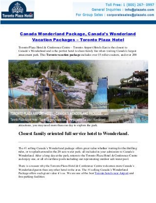 Canada Wonderland Package, Canada’s Wonderland
Vacation Packages – Toronto Plaza Hotel
Toronto Plaza Hotel & Conference Centre – Toronto Airport Hotels East is the closest to
Canada’s Wonderland and is the perfect hotel to share family fun when visiting Canada’s largest
amusement park. This Toronto vacation package includes over 15 roller coasters, and over 200
attractions, you may need more than one day to explore the park.
Closest family oriented full service hotel to Wonderland.
The #1 selling Canada’s Wonderland package offers great value whether visiting for the thrilling
rides, or to splash around in the 20-acre water park; all included in your admission to Canada’s
Wonderland. After a long day at the park, return to the Toronto Plaza Hotel & Conference Centre
and enjoy one, or all of our three pools including our rejuvenating outdoor salt-water pool.
There is a reason why the Toronto Plaza Hotel & Conference Centre welcomes more Canada’s
Wonderland guests than any other hotel in the area. The #1 selling Canada’s Wonderland
Package offers such great value it’s as. We are one of the best Toronto hotels near Airport and
free parking facilities.
 