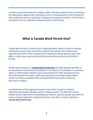 3
Canada is a great destination for a large number of foreign nationals who are searching
for employment opportunities. Working in such an amazing country is the first step for
those individuals who are looking to immigrate to Canada permanently. You will need a
work permit visa to undertake employment while inside Canada.
What is Canada Work Permit Visa?
Canada Work Permit or a Work Visa is a legal document, which is issued to overseas
individuals to work in that country for a specific time period. The country issues
approximately half a million work permits to temporary foreign workers across the
globe. In some cases, you are authorized to work without a permit or job offer in
Canada.
People need to apply for a Canada Work Permit Visa only after getting a job offer or
an employment contract from an employer in the country. The employer is required to
obtain an LMIA (Labour Market Impact Assessment) from ESDC (Employment and
Social Development Canada). It gives them permission to employ foreign skilled
workers for those occupations that cannot be filled in by Canadian citizens or
permanent residents.
Considered one of the leading economies in the world, Canada is a fantastic
destination for people looking to work in a foreign country. The Work Permit Visa
enables workers (permanent and temporary), students, business people, and others to
work in Canada. Applicants usually have to have a job offer in hand to apply for a
Canada Work Permit Visa.
 