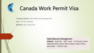 Canada Work Permit Visa
Company Name: Oasis Resource Management
Call: +91 9611254550
Website: oasis-india.com
Oasis Resource Management
Address - Suite No - 1601, Level - 16 Chiranjiv Tower,
Opposite Nehru Place Metro Station, Nehru Place,
New Delhi - 110019, India
 