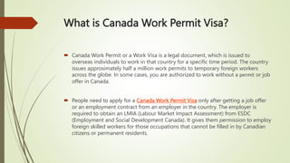 What is Canada Work Permit Visa?
 Canada Work Permit or a Work Visa is a legal document, which is issued to
overseas individuals to work in that country for a specific time period. The country
issues approximately half a million work permits to temporary foreign workers
across the globe. In some cases, you are authorized to work without a permit or job
offer in Canada.
 People need to apply for a Canada Work Permit Visa only after getting a job offer
or an employment contract from an employer in the country. The employer is
required to obtain an LMIA (Labour Market Impact Assessment) from ESDC
(Employment and Social Development Canada). It gives them permission to employ
foreign skilled workers for those occupations that cannot be filled in by Canadian
citizens or permanent residents.
 