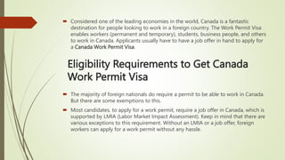 Eligibility Requirements to Get Canada
Work Permit Visa
 Considered one of the leading economies in the world, Canada is a fantastic
destination for people looking to work in a foreign country. The Work Permit Visa
enables workers (permanent and temporary), students, business people, and others
to work in Canada. Applicants usually have to have a job offer in hand to apply for
a Canada Work Permit Visa.
 The majority of foreign nationals do require a permit to be able to work in Canada.
But there are some exemptions to this.
 Most candidates, to apply for a work permit, require a job offer in Canada, which is
supported by LMIA (Labor Market Impact Assessment). Keep in mind that there are
various exceptions to this requirement. Without an LMIA or a job offer, foreign
workers can apply for a work permit without any hassle.
 