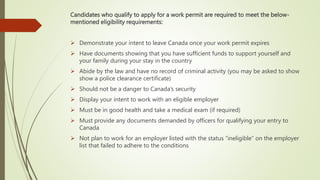 Candidates who qualify to apply for a work permit are required to meet the below-
mentioned eligibility requirements:
 Demonstrate your intent to leave Canada once your work permit expires
 Have documents showing that you have sufficient funds to support yourself and
your family during your stay in the country
 Abide by the law and have no record of criminal activity (you may be asked to show
show a police clearance certificate)
 Should not be a danger to Canada’s security
 Display your intent to work with an eligible employer
 Must be in good health and take a medical exam (if required)
 Must provide any documents demanded by officers for qualifying your entry to
Canada
 Not plan to work for an employer listed with the status “ineligible” on the employer
list that failed to adhere to the conditions
 