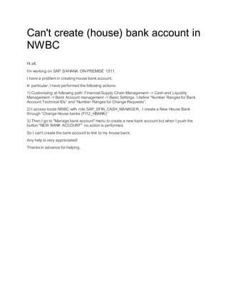 Can't create (house) bank account in
NWBC
Hi all,
I'm working on SAP S/4HANA ON-PREMISE 1511.
I have a problem in creating house bank account.
In particular, I have performed the following actions:
1) Customizing at following path: Financial Supply Chain Management -> Cash and Liquidity
Management -> Bank Account management -> Basic Settings. I define “Number Ranges for Bank
Account Technical IDs” and “Number Ranges for Change Requests”.
2) I access tcode NWBC with role SAP_SFIN_CASH_MANAGER. I create a New House Bank
through “Change House banks (FI12_HBANK)”
3) Then I go to "Manage bank account" menu to create a new bank account but when I push the
button "NEW BANK ACCOUNT" no action is performed.
So I can't create the bank account to link to my house bank.
Any help is very appreciated!
Thanks in advance for helping.
 