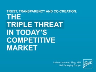TRUST, TRANSPARENCY AND CO-CREATION:
THE
TRIPLE THREAT
IN TODAY’S
COMPETITIVE
MARKET
Larissa Zeichhardt BEng, MIB
Ball Packaging Europe
 