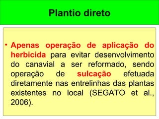 Plantio direto
• Apenas operação de aplicação do
herbicida para evitar desenvolvimento
do canavial a ser reformado, sendo
operação de sulcação efetuada
diretamente nas entrelinhas das plantas
existentes no local (SEGATO et al.,
2006).
 