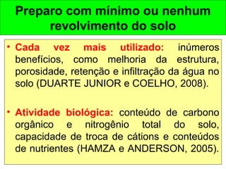Preparo com mínimo ou nenhum
revolvimento do solo
• Cada vez mais utilizado: inúmeros
benefícios, como melhoria da estrutura,
porosidade, retenção e infiltração da água no
solo (DUARTE JUNIOR e COELHO, 2008).
• Atividade biológica: conteúdo de carbono
orgânico e nitrogênio total do solo,
capacidade de troca de cátions e conteúdos
de nutrientes (HAMZA e ANDERSON, 2005).
 