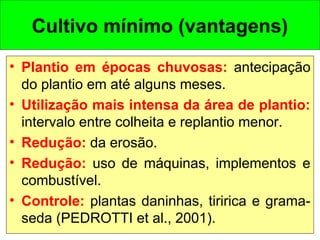 Cultivo mínimo (vantagens)
• Plantio em épocas chuvosas: antecipação
do plantio em até alguns meses.
• Utilização mais intensa da área de plantio:
intervalo entre colheita e replantio menor.
• Redução: da erosão.
• Redução: uso de máquinas, implementos e
combustível.
• Controle: plantas daninhas, tiririca e grama-
seda (PEDROTTI et al., 2001).
 