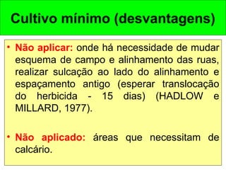 Cultivo mínimo (desvantagens)
• Não aplicar: onde há necessidade de mudar
esquema de campo e alinhamento das ruas,
realizar sulcação ao lado do alinhamento e
espaçamento antigo (esperar translocação
do herbicida - 15 dias) (HADLOW e
MILLARD, 1977).
• Não aplicado: áreas que necessitam de
calcário.
 