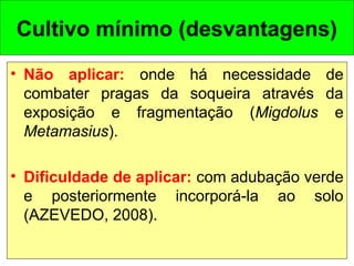 • Não aplicar: onde há necessidade de
combater pragas da soqueira através da
exposição e fragmentação (Migdolus e
Metamasius).
• Dificuldade de aplicar: com adubação verde
e posteriormente incorporá-la ao solo
(AZEVEDO, 2008).
Cultivo mínimo (desvantagens)
 
