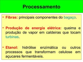 • Fibras: principais componentes do bagaço.
• Produção de energia elétrica: queima e
produção de vapor em caldeiras que tocam
turbinas.
• Etanol: hidrólise enzimática ou outros
processos que transformam celulose em
açucares fermentáveis.
Processamento
 