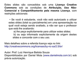 Estes slides são concedidos sob uma Licença Creative
Commons sob as condições de Atribuição, Uso Não-
Comercial e Compartilhamento pela mesma Licença, com
restrições adicionais:
• Se você é estudante, você não está autorizado a utilizar
estes slides (total ou parcialmente) em uma apresentação na
qual você esteja sendo avaliado, a não ser que o professor
que está lhe avaliando:
a) lhe peça explicitamente para utilizar estes slides;
b) ou seja informado explicitamente da origem destes
slides e concorde com o seu uso.
Mais detalhes sobre a referida licença veja no link:
http://creativecommons.org/licenses/by-nc-sa/2.5/br/
Autor: Prof. Luiz Henrique Batista Souza
Disponibilizados por Daniel Mota (www.danielmota.com.br) sob
prévia autorização.
 