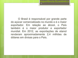 Importância Econômica 
15 
O Brasil é responsável por grande parte 
do açúcar comercializado no mundo e é o maior 
exportador. Em relação ao álcool, o País 
também é o maior produtor e exportador 
mundial. Em 2012, as exportações de etanol 
renderam aproximadamente 2,4 milhões de 
dólares em divisas para o País. 
 
