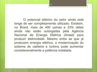 18 
O potencial elétrico do setor ainda está 
longe de ser completamente utilizado. Existem, 
no Brasil, mais de 400 usinas e 33% delas 
ainda não estão outorgadas pela Agência 
Nacional de Energia Elétrica (Aneel) para 
produzir eletricidade. Mesmo entre as que já 
produzem energia elétrica, a modernização do 
sistema de caldeira e turbina pode aumentar 
consideravelmente a potência instalada. 
 
