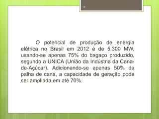 19 
O potencial de produção de energia 
elétrica no Brasil em 2012 é de 5.300 MW, 
usando-se apenas 75% do bagaço produzido, 
segundo a UNICA (União da Indústria da Cana-de- 
Açúcar). Adicionando-se apenas 50% da 
palha de cana, a capacidade de geração pode 
ser ampliada em até 70%. 
 