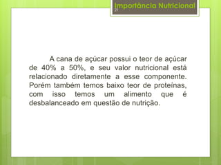 Importância Nutricional 
21 
A cana de açúcar possui o teor de açúcar 
de 40% a 50%, e seu valor nutricional está 
relacionado diretamente a esse componente. 
Porém também temos baixo teor de proteínas, 
com isso temos um alimento que é 
desbalanceado em questão de nutrição. 
 