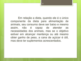 22 
Em relação a dieta, quando ele é o único 
componente da dieta para alimentação de 
animais, seu consumo deve ser baixo e mesmo 
assim, não é capaz de atender as 
necessidades dos animais, mas se o objetivo 
estiver em alcançar mantença ou até mesmo 
obter ganho de peso, a cana de açúcar é útil, 
mas deve ter suplementos acrescentados. 
 