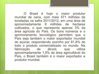 4 
O Brasil é hoje o maior produtor 
mundial de cana, com mais 571 milhões de 
toneladas na safra 2011/2012, em uma área de 
aproximadamente 9 milhões de hectares 
cultivados, o que representa apenas 3% da 
área agrícola do País. Os bons números e o 
aprimoramento tecnológico permitem que o 
País seja também o maior exportador mundial 
de açúcar, respondendo sozinho por 61,8% de 
todo o produto comercializado no mundo. Na 
fabricação de álcool, que utiliza 
aproximadamente 1,5% da área agricultável do 
País, o Brasil também é o maior exportador e 
produtor mundial. 
 