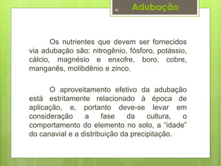 Adubação 
46 
Os nutrientes que devem ser fornecidos 
via adubação são: nitrogênio, fósforo, potássio, 
cálcio, magnésio e enxofre, boro, cobre, 
manganês, molibdênio e zinco. 
O aproveitamento efetivo da adubação 
está estritamente relacionado à época de 
aplicação, e, portanto deve-se levar em 
consideração a fase da cultura, o 
comportamento do elemento no solo, a “idade” 
do canavial e a distribuição da precipitação. 
 