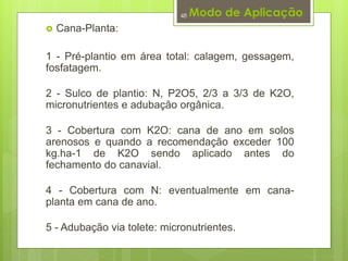 Modo de Aplicação 
 Cana-Planta: 
48 
1 - Pré-plantio em área total: calagem, gessagem, 
fosfatagem. 
2 - Sulco de plantio: N, P2O5, 2/3 a 3/3 de K2O, 
micronutrientes e adubação orgânica. 
3 - Cobertura com K2O: cana de ano em solos 
arenosos e quando a recomendação exceder 100 
kg.ha-1 de K2O sendo aplicado antes do 
fechamento do canavial. 
4 - Cobertura com N: eventualmente em cana-planta 
em cana de ano. 
5 - Adubação via tolete: micronutrientes. 
 