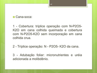  Cana-soca: 
49 
1 - Cobertura: tríplice operação com N-P2O5- 
K2O em cana colhida queimada e cobertura 
com N-P2O5-K2O sem incorporação em cana 
colhida crua. 
2 - Tríplice operação: N - P2O5- K2O da cana. 
3 - Adubação foliar: micronutrientes e uréia 
adicionada a molibdênio. 
 