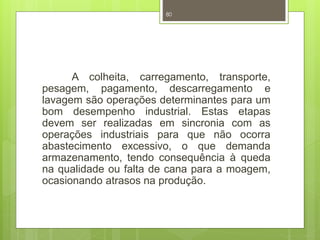 80 
A colheita, carregamento, transporte, 
pesagem, pagamento, descarregamento e 
lavagem são operações determinantes para um 
bom desempenho industrial. Estas etapas 
devem ser realizadas em sincronia com as 
operações industriais para que não ocorra 
abastecimento excessivo, o que demanda 
armazenamento, tendo consequência à queda 
na qualidade ou falta de cana para a moagem, 
ocasionando atrasos na produção. 
 