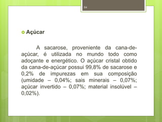  Açúcar 
84 
A sacarose, proveniente da cana-de-açúcar, 
é utilizada no mundo todo como 
adoçante e energético. O açúcar cristal obtido 
da cana-de-açúcar possui 99,8% de sacarose e 
0,2% de impurezas em sua composição 
(umidade – 0,04%; sais minerais – 0,07%; 
açúcar invertido – 0,07%; material insolúvel – 
0,02%). 
 