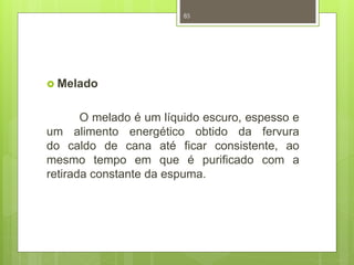  Melado 
85 
O melado é um líquido escuro, espesso e 
um alimento energético obtido da fervura 
do caldo de cana até ficar consistente, ao 
mesmo tempo em que é purificado com a 
retirada constante da espuma. 
 