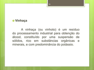  Vinhaça 
86 
A vinhaça (ou vinhoto) é um resíduo 
do processamento industrial para obtenção do 
álcool, constituído por uma suspensão de 
sólidos, rico em substâncias orgânicas e 
minerais, e com predominância do potássio. 
 
