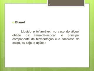  Etanol 
87 
Líquido e inflamável, no caso do álcool 
obtido da cana-de-açúcar, o principal 
componente da fermentação é a sacarose do 
caldo, ou seja, o açúcar. 
 